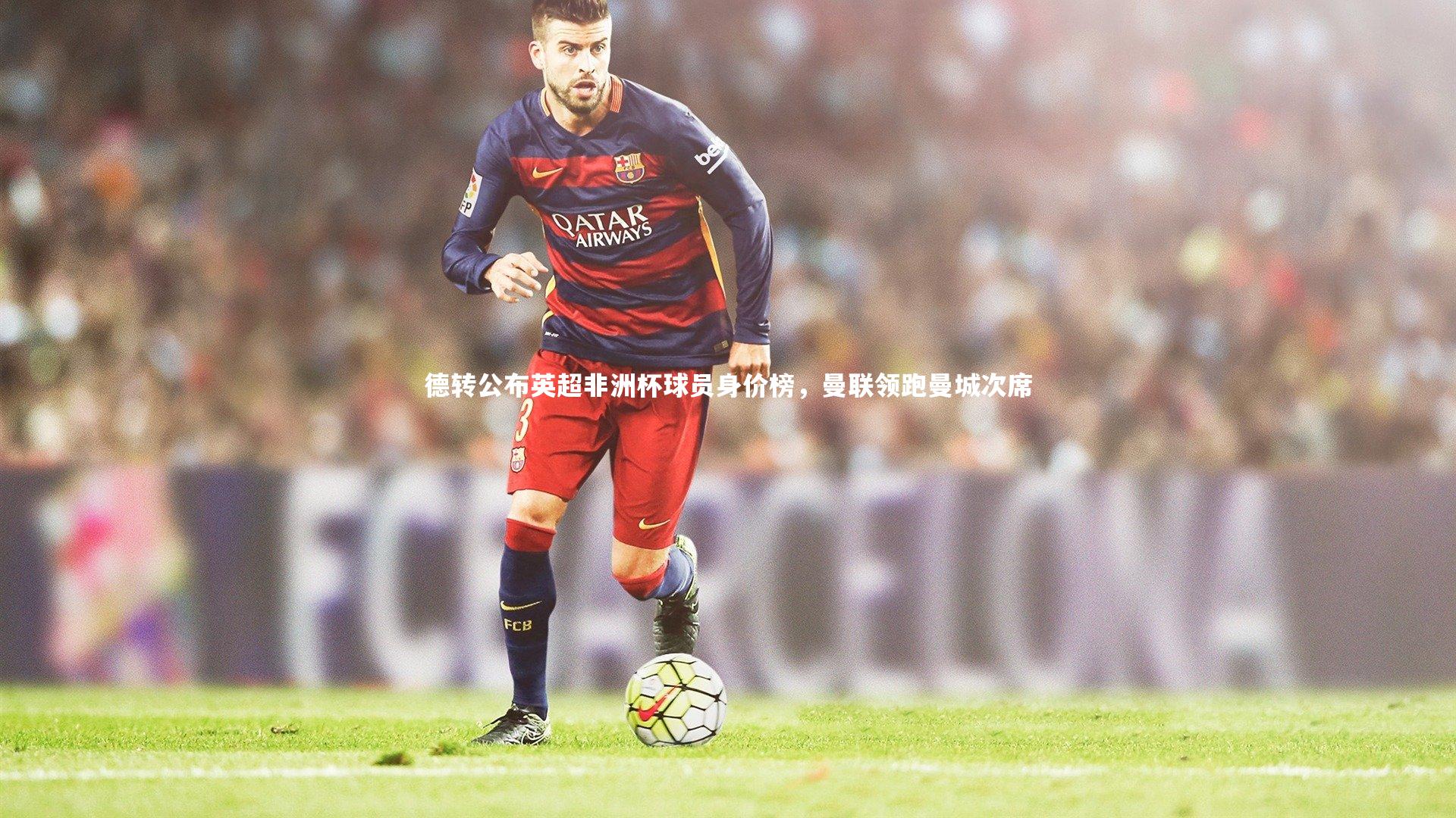 德转公布英超非洲杯球员身价榜,曼联领跑曼城次席